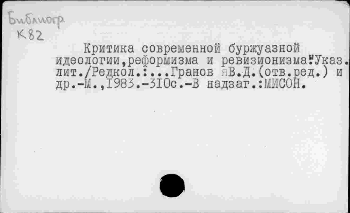 ﻿кп
Критика современной буржуазной идеологии,реформизма и ревизионизмаУУказ. лит./Редкол.:...Гранов пВ.Д.(отв.ред.) и др.-М.,I983.-31Ос.-В надзаг.:МИСОН.